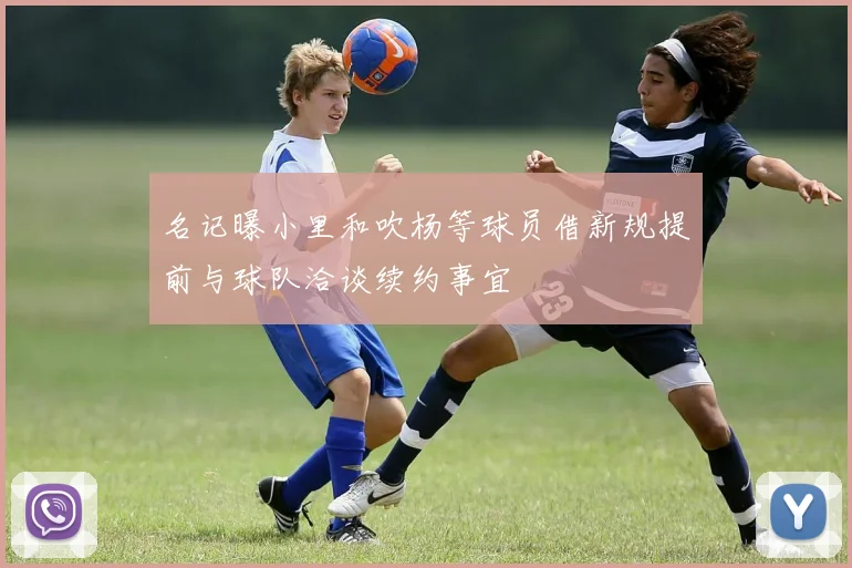名记曝小里和吹杨等球员借新规提前与球队洽谈续约事宜
