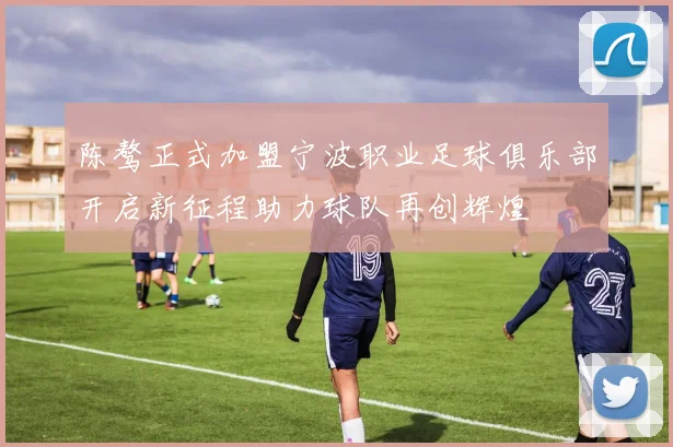 陈骜正式加盟宁波职业足球俱乐部开启新征程助力球队再创辉煌